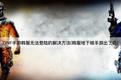 DNF手游韩服无法登陆的解决方法(韩服地下城手游出了吗)