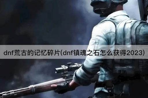 dnf荒古的记忆碎片(dnf镇魂之石怎么获得2023)