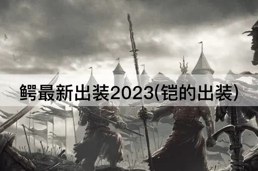 鳄最新出装2023(铠的出装)