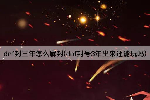 dnf封三年怎么解封(dnf封号3年出来还能玩吗)