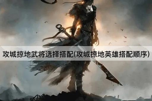 攻城掠地武将选择搭配(攻城掠地英雄搭配顺序)