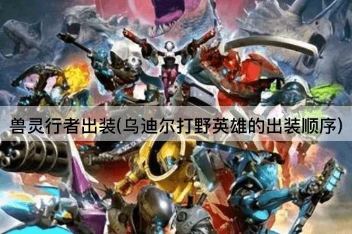 兽灵行者出装(乌迪尔打野英雄的出装顺序)